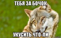 тебя за бочок укусить что-ли