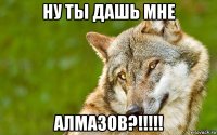 ну ты дашь мне алмазов?!!!!!