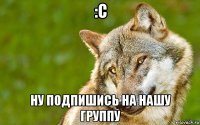 :с ну подпишись на нашу группу