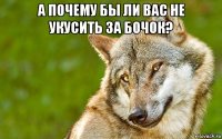 а почему бы ли вас не укусить за бочок? 