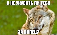 а не укусить ли тебя за попец?