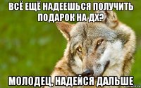 всё ещё надеешься получить подарок на дх? молодец, надейся дальше