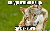 когда купил вещь за серебро