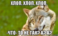 хлоп, хлоп, хлоп. -что- то не так? а? а?