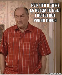 ну и что я тоже 1,5 когда то был ! но ты всё равно люся