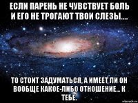 если парень не чувствует боль и его не трогают твои слезы.... то стоит задуматься, а имеет ли он вообще какое-либо отношение... к тебе.