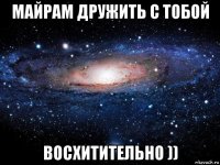 майрам дружить с тобой восхитительно ))