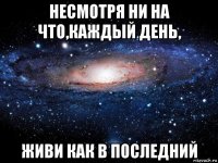 несмотря ни на что,каждый день, живи как в последний