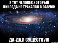 я тот человек,который никогда не трахался с савчой да-да,я существую