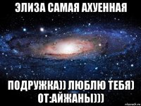 элиза самая ахуенная подружка)) люблю тебя) от:айжаны)))