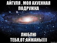 айгуля , моя ахуенная подружка люблю тебя,от:айжаны)))