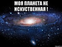 моя планета не искуственная ! 