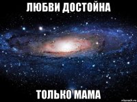 любви достойна только мама