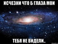 исчезни что б глаза мои тебя не видели..