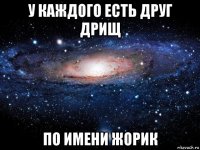 у каждого есть друг дрищ по имени жорик