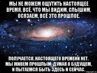 мы не можем ощутить настоящее время. всё, что мы видим, слышим, осязаем, всё это прошлое. получается, настоящего времени нет. мы живем прошлым, думая о будущем, и пытаемся быть здесь и сейчас.