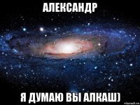 александр я думаю вы алкаш)