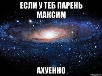 если у теб парень максим ахуенно