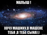 малыш ! хочу машину,в машене тебя ,в тебе сына!:)