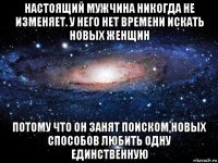 настоящий мужчина никогда не изменяет. у него нет времени искать новых женщин потому что он занят поиском новых способов любить одну единственную