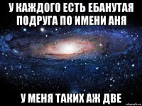 у каждого есть ебанутая подруга по имени аня у меня таких аж две