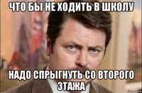 что бы не ходить в школу надо спрыгнуть со второго этажа