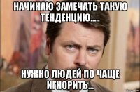 начинаю замечать такую тенденцию..... нужно людей по чаще игнорить...