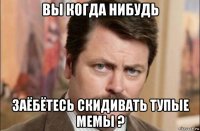 вы когда нибудь заёбётесь скидивать тупые мемы ?