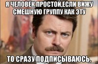 я человек простой,если вижу смешную группу как эту то сразу подписываюсь.