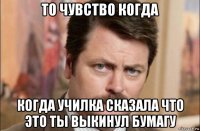 то чувство когда когда училка сказала что это ты выкинул бумагу