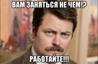 вам заняться не чем!? работайте!!!