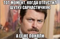 тот момент, когда отпустил шутку саркастичную а ее не поняли