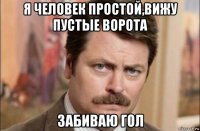 я человек простой,вижу пустые ворота забиваю гол