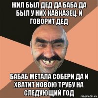 жил был дед да баба да был у них кавказец. и говорит дед бабаб метала собери да и хватит новою трубу на следующий год