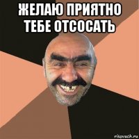 желаю приятно тебе отсосать 