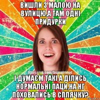 вишли з малою на вулицю,а там одні придурки і думаєм такі а ділись нормальні паци,на нг поховались в сплячку?