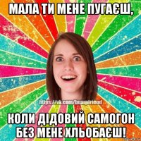 мала ти мене пугаєш, коли дідовий самогон без мене хльобаєш!