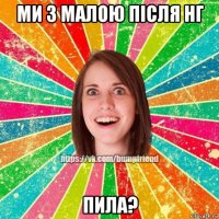 ми з малою після нг пила?