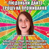 -людоньки дайте грошу на проживання -бабцю ідіть краще звідси бо викличу міліцію.а знаєте чого?бо на вашій шиї золота цепочка з діамантами.