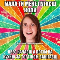 мала ти мене пугаєш коли прес качаєш а потім на кухню за тортіком забігаєш