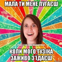 мала ти мене пугаєш коли мого тузіка заживо з'їдаєш