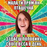 мала,ти прям як пташечка з'їдаєш половину свого вєса в день