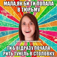 мала,як би ти попала в тюрьму ти б відразу почала рить тунель в столовку