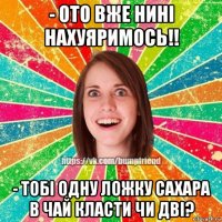 - ото вже нині нахуяримось!! - тобі одну ложку сахара в чай класти чи дві?