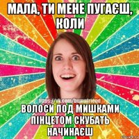 мала, ти мене пугаєш, коли волоси под мишками пінцетом скубать начинаєш