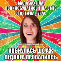 мала захтіла повийобуватись тіпа вміє стояти на руках йобнулась шо аж підлога провалилсь