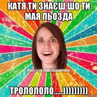 катя ти знаєш шо ти мая пьозда тролололо.....)))))))))