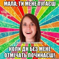 мала, ти мене пугаєш коли дн без мене отмічать починаєш!