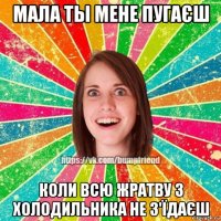 мала ты мене пугаєш коли всю жратву з холодильника не з'їдаєш