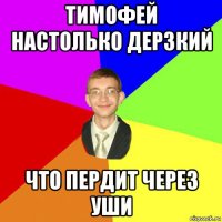 тимофей настолько дерзкий что пердит через уши